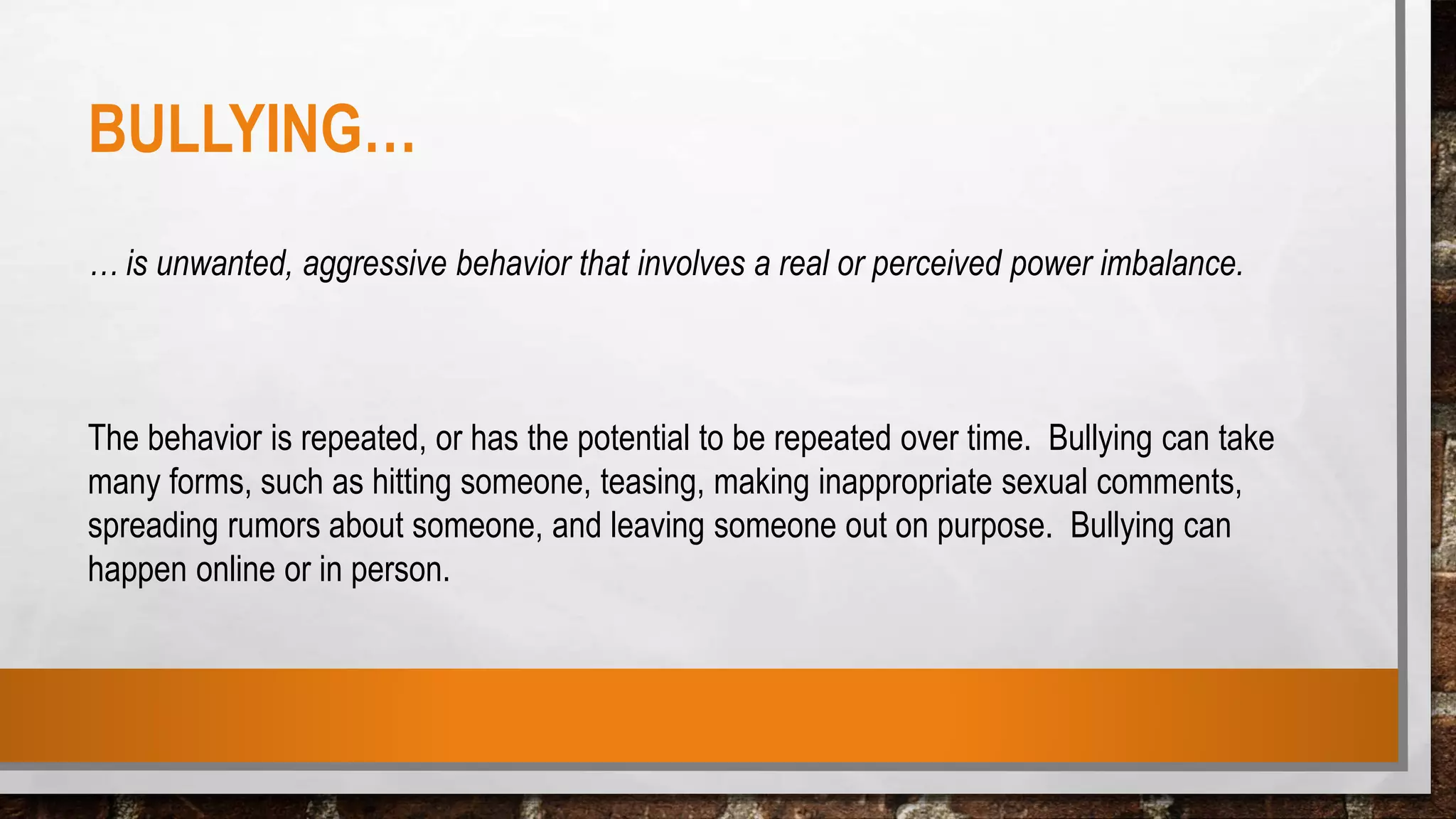 BULLYING…
… is unwanted, aggressive behavior that involves a real or perceived power imbalance.
The behavior is repeated, or has the potential to be repeated over time. Bullying can take
many forms, such as hitting someone, teasing, making inappropriate sexual comments,
spreading rumors about someone, and leaving someone out on purpose. Bullying can
happen online or in person.
 