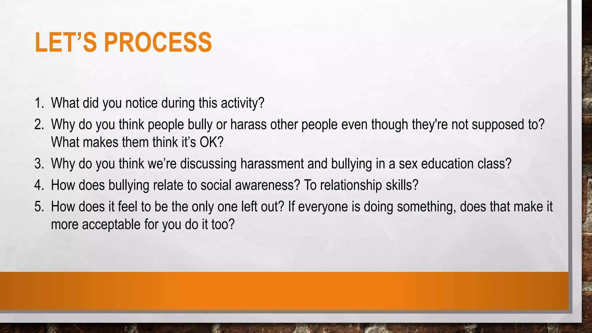 LET’S PROCESS
1. What did you notice during this activity?
2. Why do you think people bully or harass other people even though they're not supposed to?
What makes them think it’s OK?
3. Why do you think we’re discussing harassment and bullying in a sex education class?
4. How does bullying relate to social awareness? To relationship skills?
5. How does it feel to be the only one left out? If everyone is doing something, does that make it
more acceptable for you do it too?
 