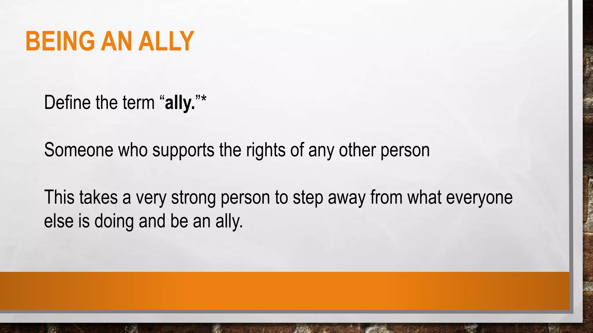 Define the term “ally.”*
Someone who supports the rights of any other person
This takes a very strong person to step away from what everyone
else is doing and be an ally.
BEING AN ALLY
 