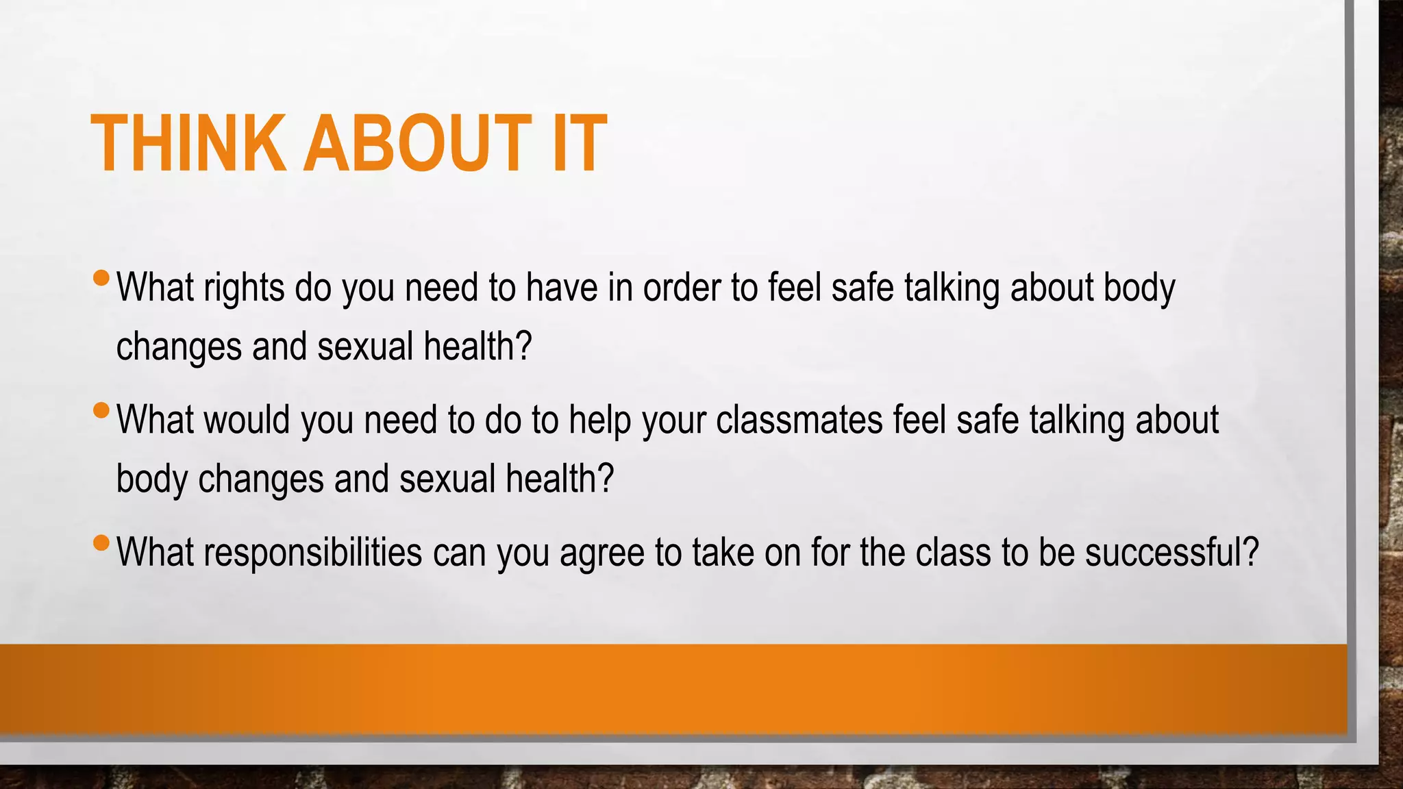 THINK ABOUT IT
•What rights do you need to have in order to feel safe talking about body
changes and sexual health?
•What would you need to do to help your classmates feel safe talking about
body changes and sexual health?
•What responsibilities can you agree to take on for the class to be successful?
 