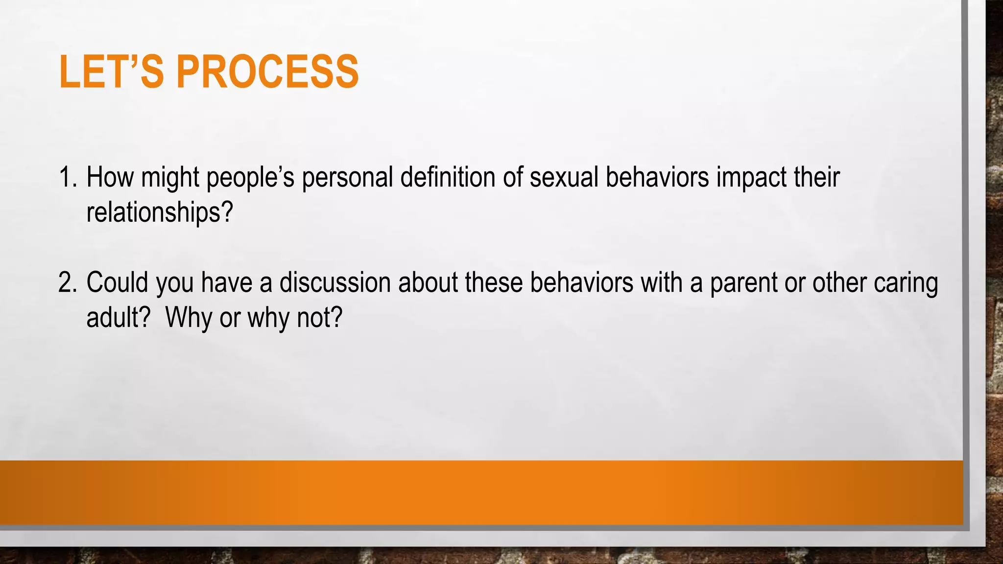 LET’S PROCESS
1. How might people’s personal definition of sexual behaviors impact their
relationships?
2. Could you have a discussion about these behaviors with a parent or other caring
adult? Why or why not?
 