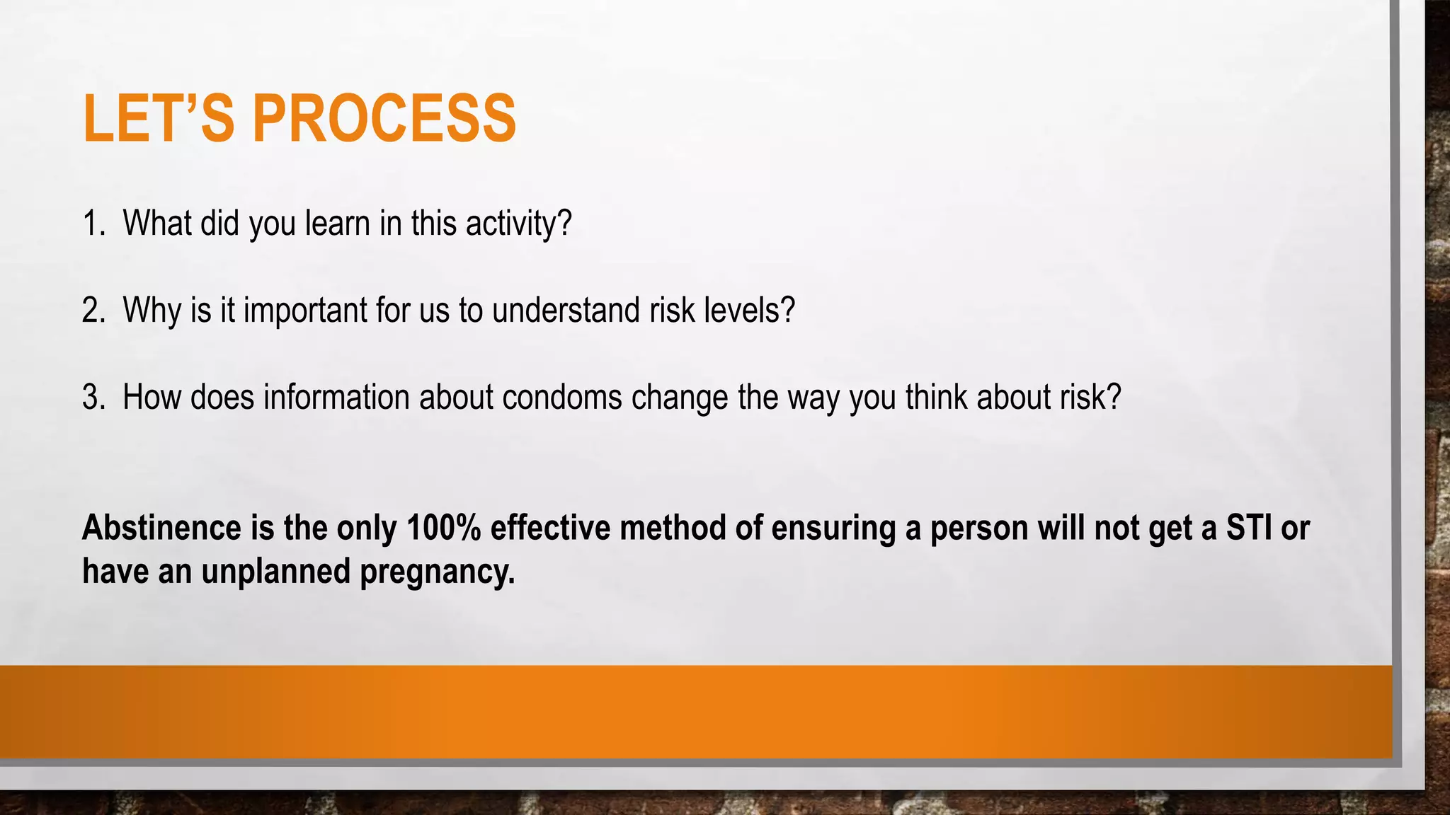 LET’S PROCESS
1. What did you learn in this activity?
2. Why is it important for us to understand risk levels?
3. How does information about condoms change the way you think about risk?
Abstinence is the only 100% effective method of ensuring a person will not get a STI or
have an unplanned pregnancy.
 