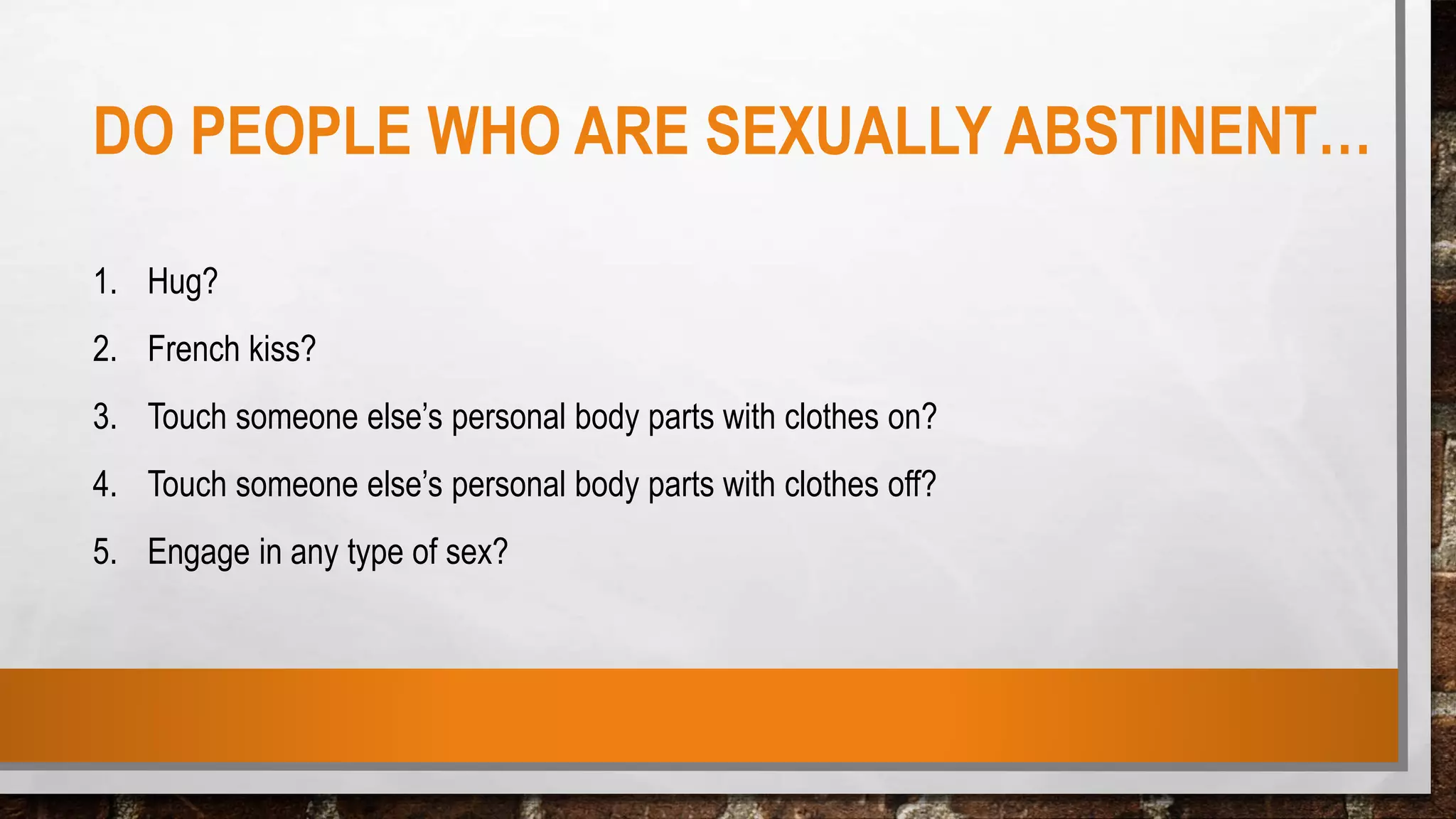 DO PEOPLE WHO ARE SEXUALLY ABSTINENT…
1. Hug?
2. French kiss?
3. Touch someone else’s personal body parts with clothes on?
4. Touch someone else’s personal body parts with clothes off?
5. Engage in any type of sex?
 