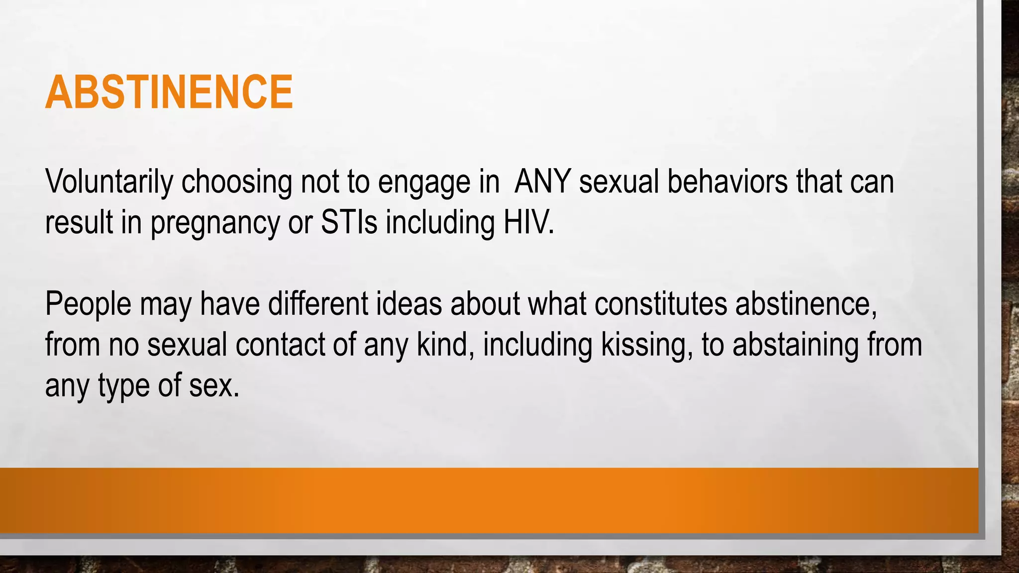 ABSTINENCE
Voluntarily choosing not to engage in ANY sexual behaviors that can
result in pregnancy or STIs including HIV.
People may have different ideas about what constitutes abstinence,
from no sexual contact of any kind, including kissing, to abstaining from
any type of sex.
 