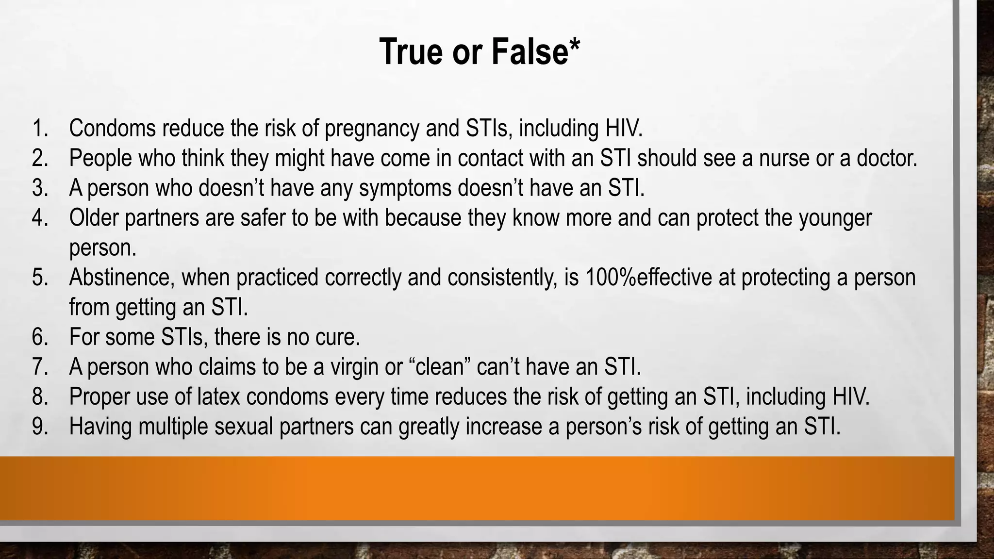 True or False*
1. Condoms reduce the risk of pregnancy and STIs, including HIV.
2. People who think they might have come in contact with an STI should see a nurse or a doctor.
3. A person who doesn’t have any symptoms doesn’t have an STI.
4. Older partners are safer to be with because they know more and can protect the younger
person.
5. Abstinence, when practiced correctly and consistently, is 100%effective at protecting a person
from getting an STI.
6. For some STIs, there is no cure.
7. A person who claims to be a virgin or “clean” can’t have an STI.
8. Proper use of latex condoms every time reduces the risk of getting an STI, including HIV.
9. Having multiple sexual partners can greatly increase a person’s risk of getting an STI.
 