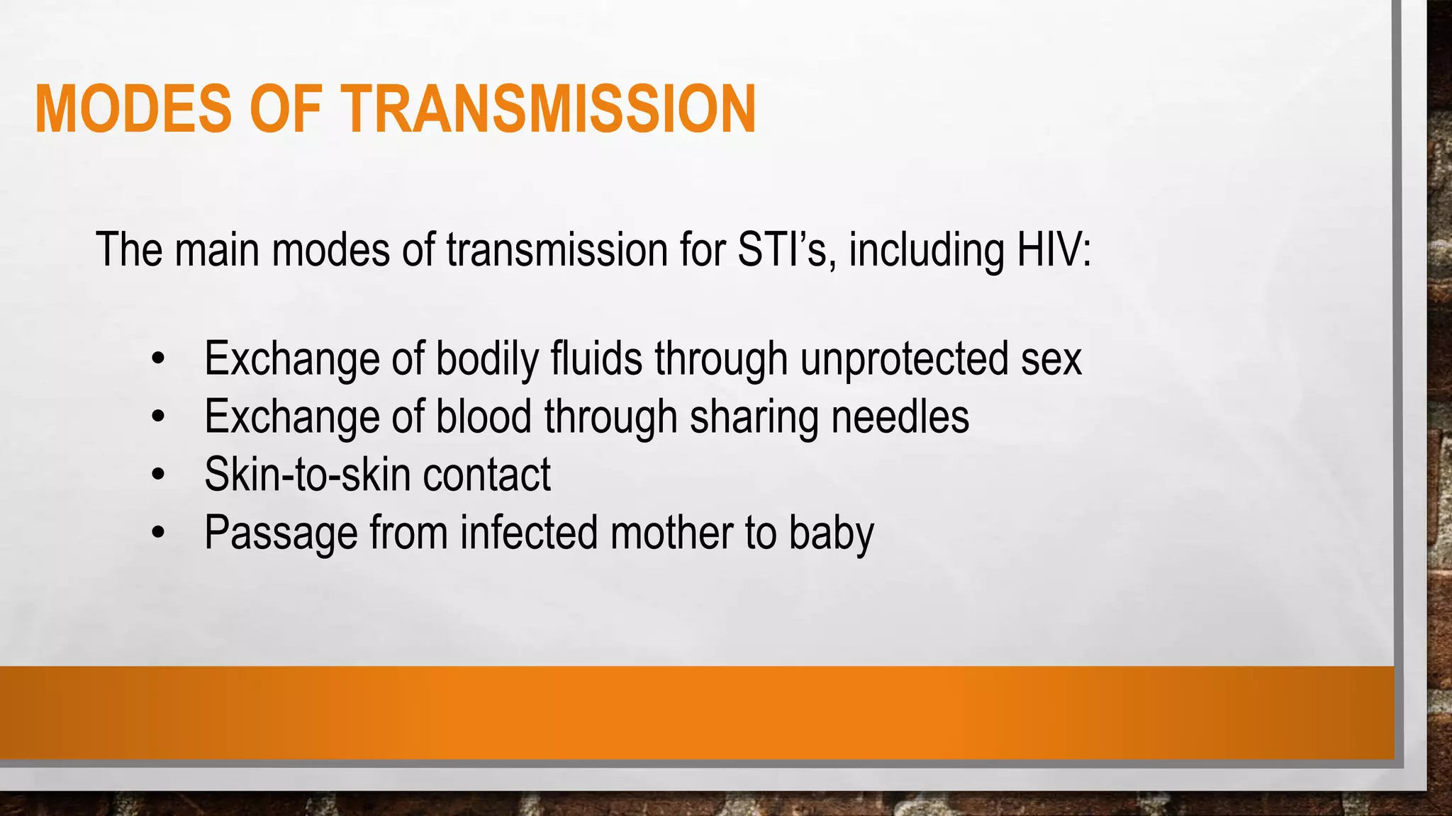 The main modes of transmission for STI’s, including HIV:
• Exchange of bodily fluids through unprotected sex
• Exchange of blood through sharing needles
• Skin-to-skin contact
• Passage from infected mother to baby
MODES OF TRANSMISSION
 