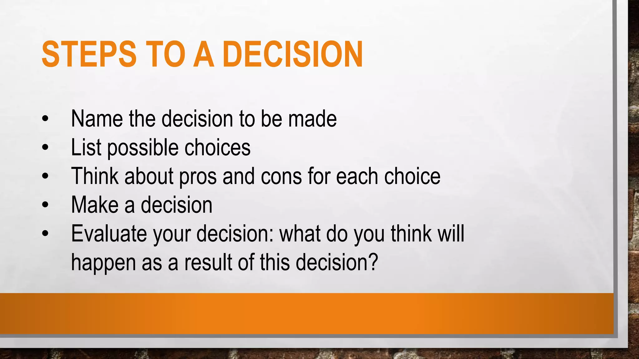 STEPS TO A DECISION
• Name the decision to be made
• List possible choices
• Think about pros and cons for each choice
• Make a decision
• Evaluate your decision: what do you think will
happen as a result of this decision?
 