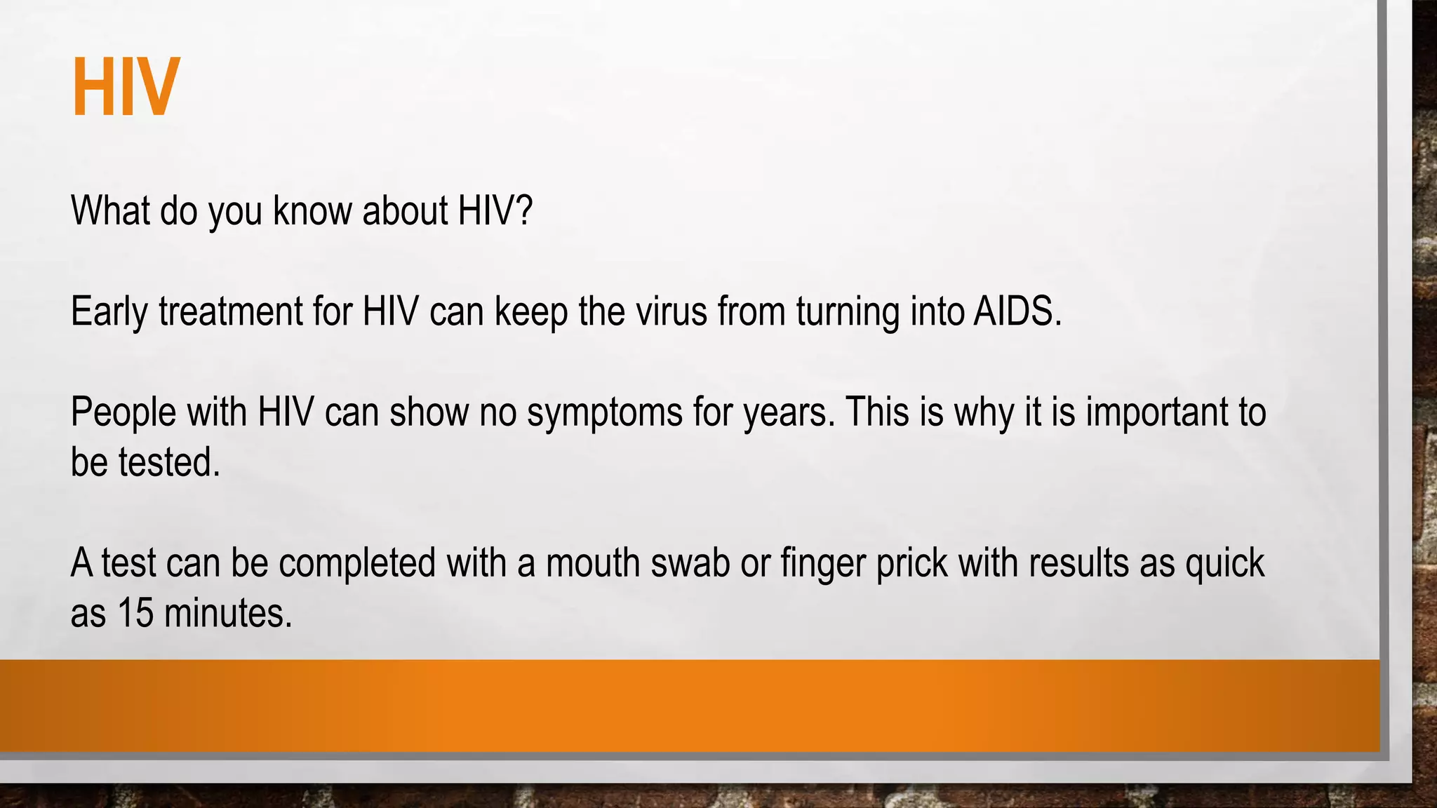 HIV
What do you know about HIV?
Early treatment for HIV can keep the virus from turning into AIDS.
People with HIV can show no symptoms for years. This is why it is important to
be tested.
A test can be completed with a mouth swab or finger prick with results as quick
as 15 minutes.
 