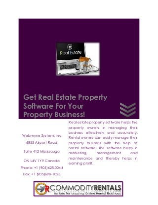 Get Real Estate Property
 Software For Your
 Property Business!
                          Real estate property software helps the
                          property owners in managing their
                          business effectively and accurately.
Webmyne Systems Inc
                          Rental owners can easily manage their
   6855 Airport Road      property business with the help of
                          rental software. The software helps in
 Suite 412 Mississauga    marketing,      management         and
                          maintenance and thereby helps in
 ON L4V 1Y9 Canada
                          earning profit.
Phone: +1 (905)625-0044
 Fax: +1 (905)698-1025
 
