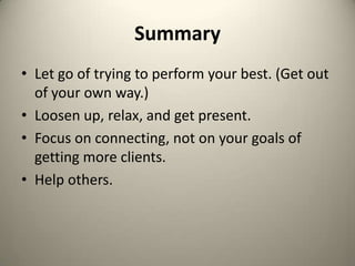 SummaryLet go of trying to perform your best. (Get out of your own way.)Loosen up, relax, and get present.Focus on connecting, not on your goals of getting more clients.Help others.