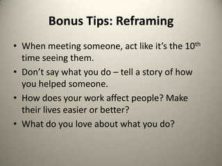 Bonus Tips: ReframingWhen meeting someone, act like it’s the 10th time seeing them.Don’t say what you do – tell a story of how you helped someone.How does your work affect people? Make their lives easier or better? What do you love about what you do?