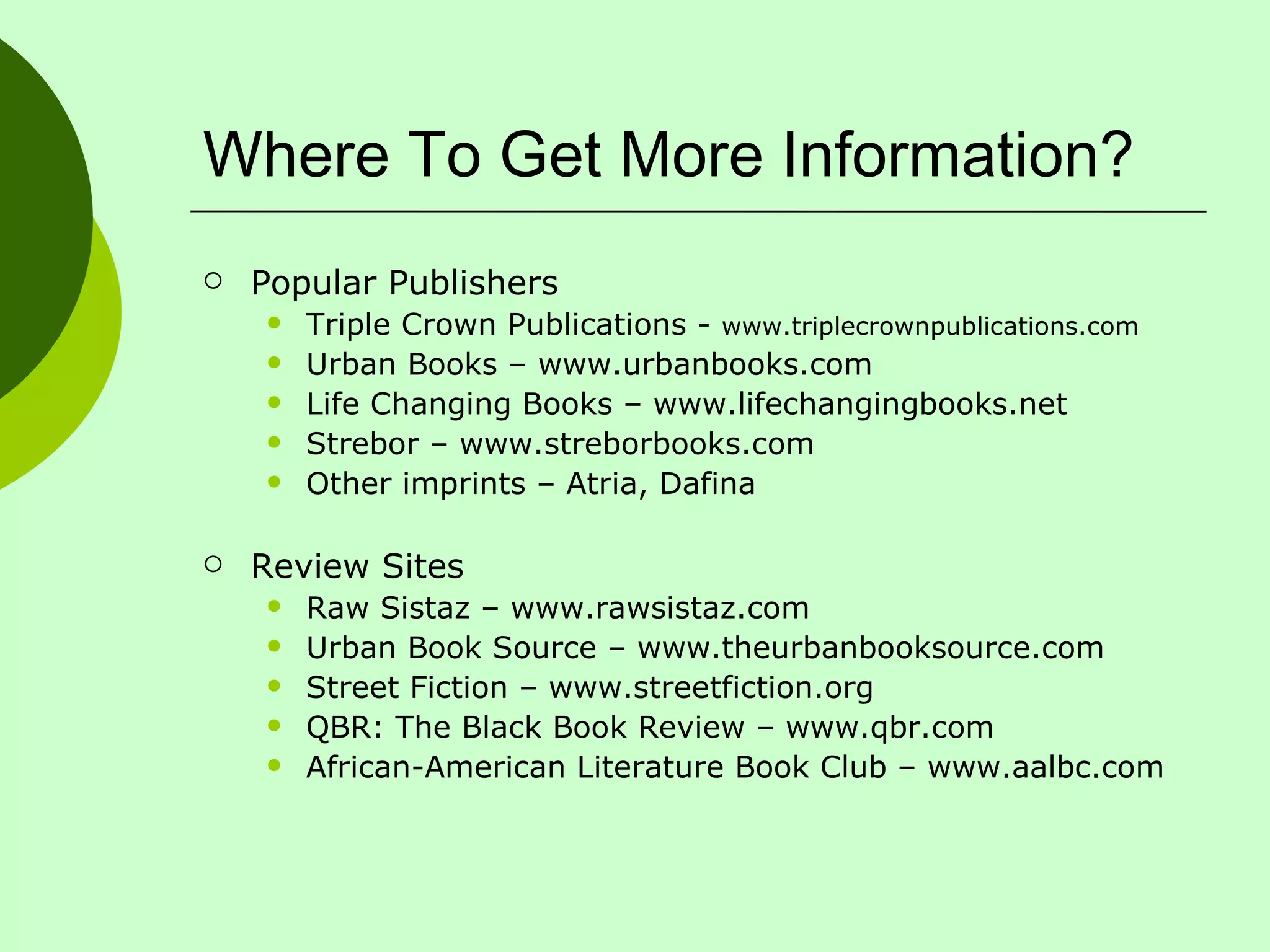 Where To Get More Information? Popular Publishers Triple Crown Publications -  www.triplecrownpublications.com Urban Books – www.urbanbooks.com Life Changing Books – www.lifechangingbooks.net Strebor – www.streborbooks.com Other imprints – Atria, Dafina Review Sites Raw Sistaz – www.rawsistaz.com Urban Book Source – www.theurbanbooksource.com Street Fiction – www.streetfiction.org QBR: The Black Book Review – www.qbr.com African-American Literature Book Club – www.aalbc.com 