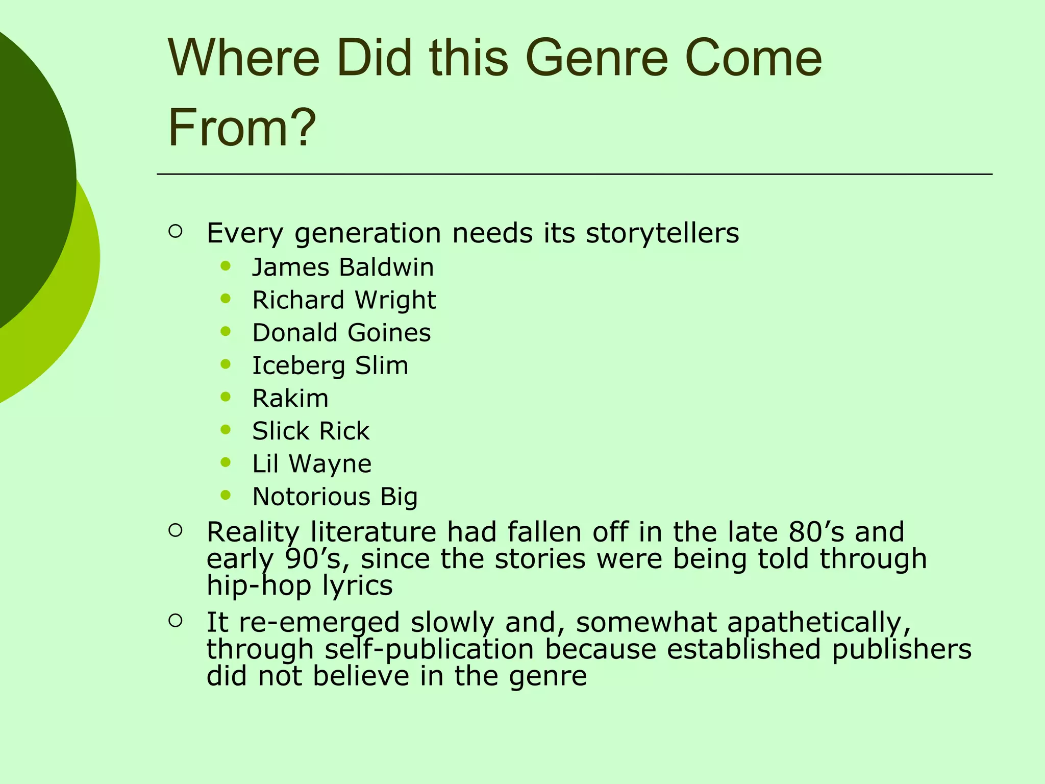 Where Did this Genre Come From? Every generation needs its storytellers James Baldwin Richard Wright Donald Goines Iceberg Slim Rakim Slick Rick Lil Wayne Notorious Big Reality literature had fallen off in the late 80’s and early 90’s, since the stories were being told through hip-hop lyrics It re-emerged slowly and, somewhat apathetically, through self-publication because established publishers did not believe in the genre 