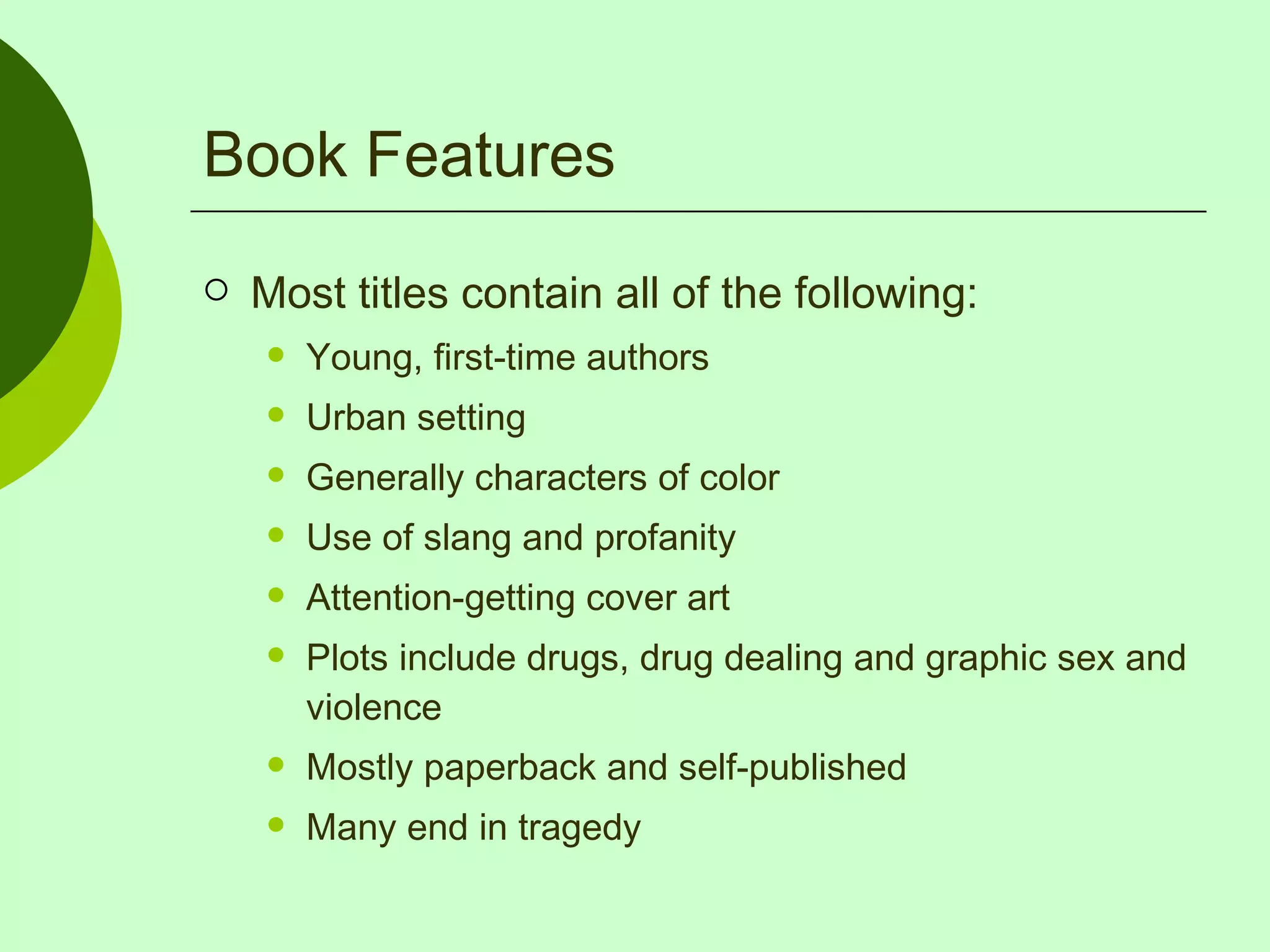 Book Features Most titles contain all of the following: Young, first-time authors Urban setting Generally characters of color Use of slang and profanity Attention-getting cover art Plots include drugs, drug dealing and graphic sex and violence Mostly paperback and self-published Many end in tragedy 