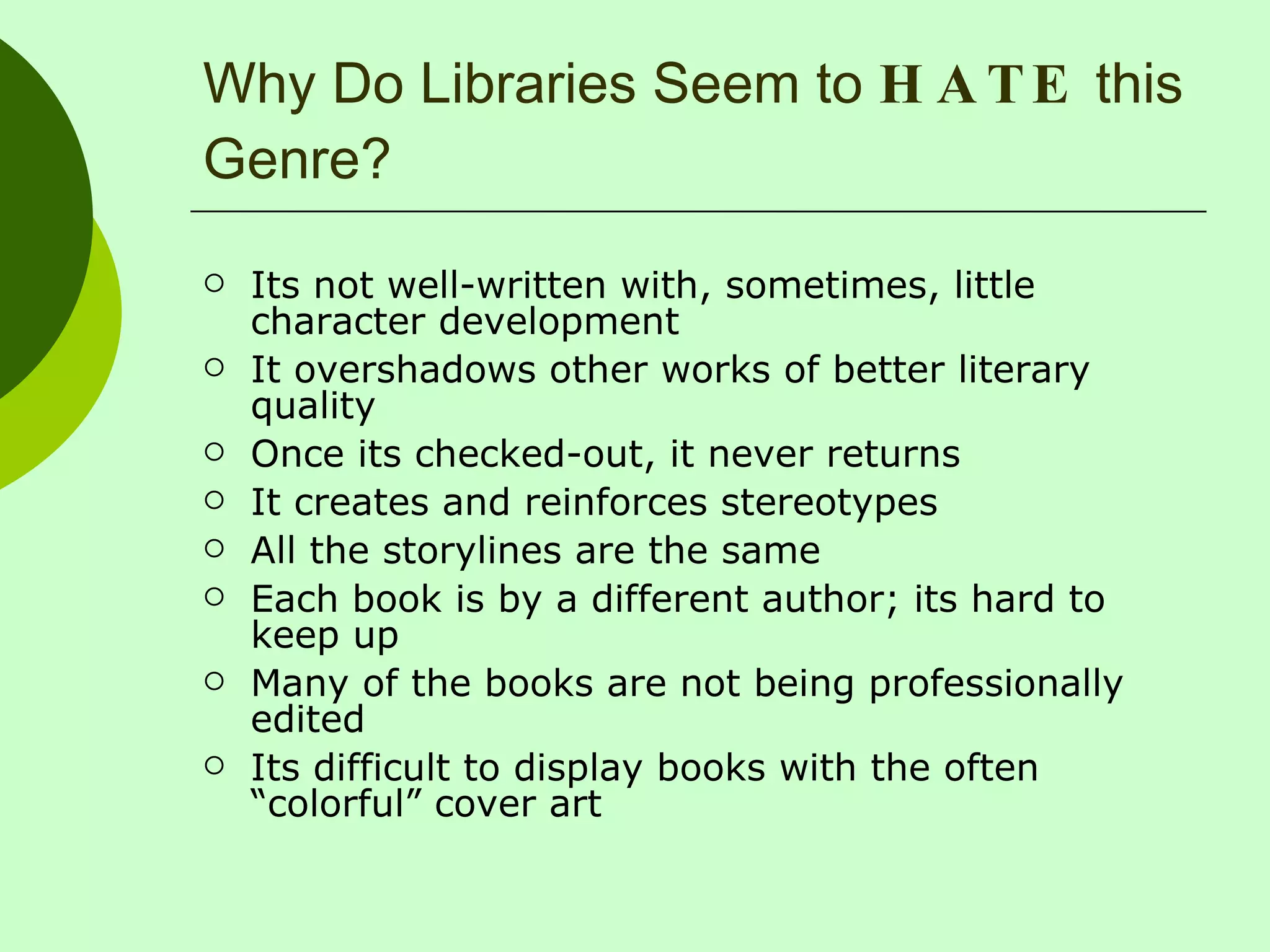 Why Do Libraries Seem to  HATE  this Genre? Its not well-written with, sometimes, little character development It overshadows other works of better literary quality Once its checked-out, it never returns It creates and reinforces stereotypes All the storylines are the same Each book is by a different author; its hard to keep up Many of the books are not being professionally edited Its difficult to display books with the often “colorful” cover art 
