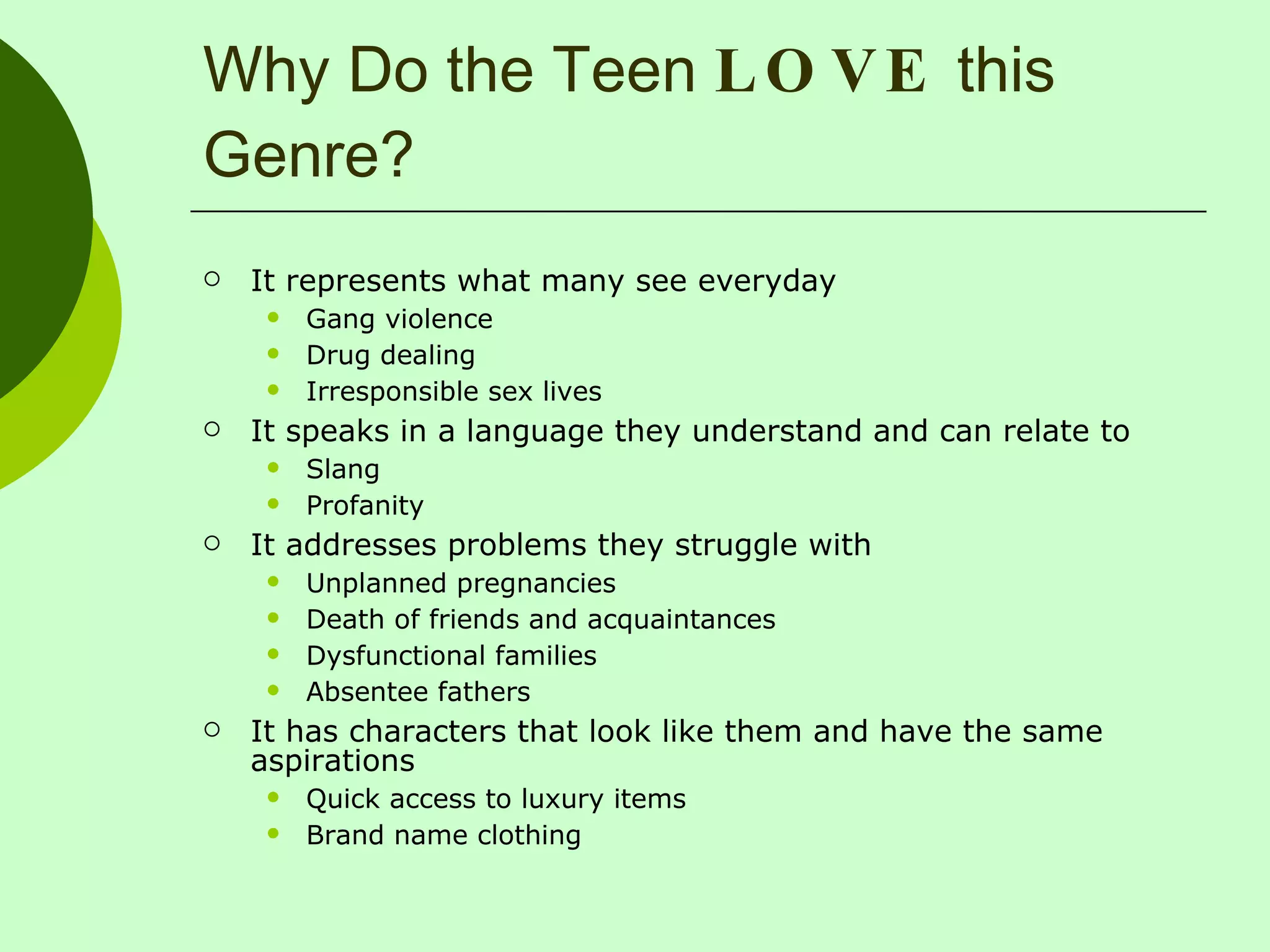 Why Do the Teen  LOVE  this Genre? It represents what many see everyday Gang violence Drug dealing Irresponsible sex lives It speaks in a language they understand and can relate to Slang Profanity It addresses problems they struggle with Unplanned pregnancies Death of friends and acquaintances  Dysfunctional families Absentee fathers It has characters that look like them and have the same aspirations Quick access to luxury items Brand name clothing 