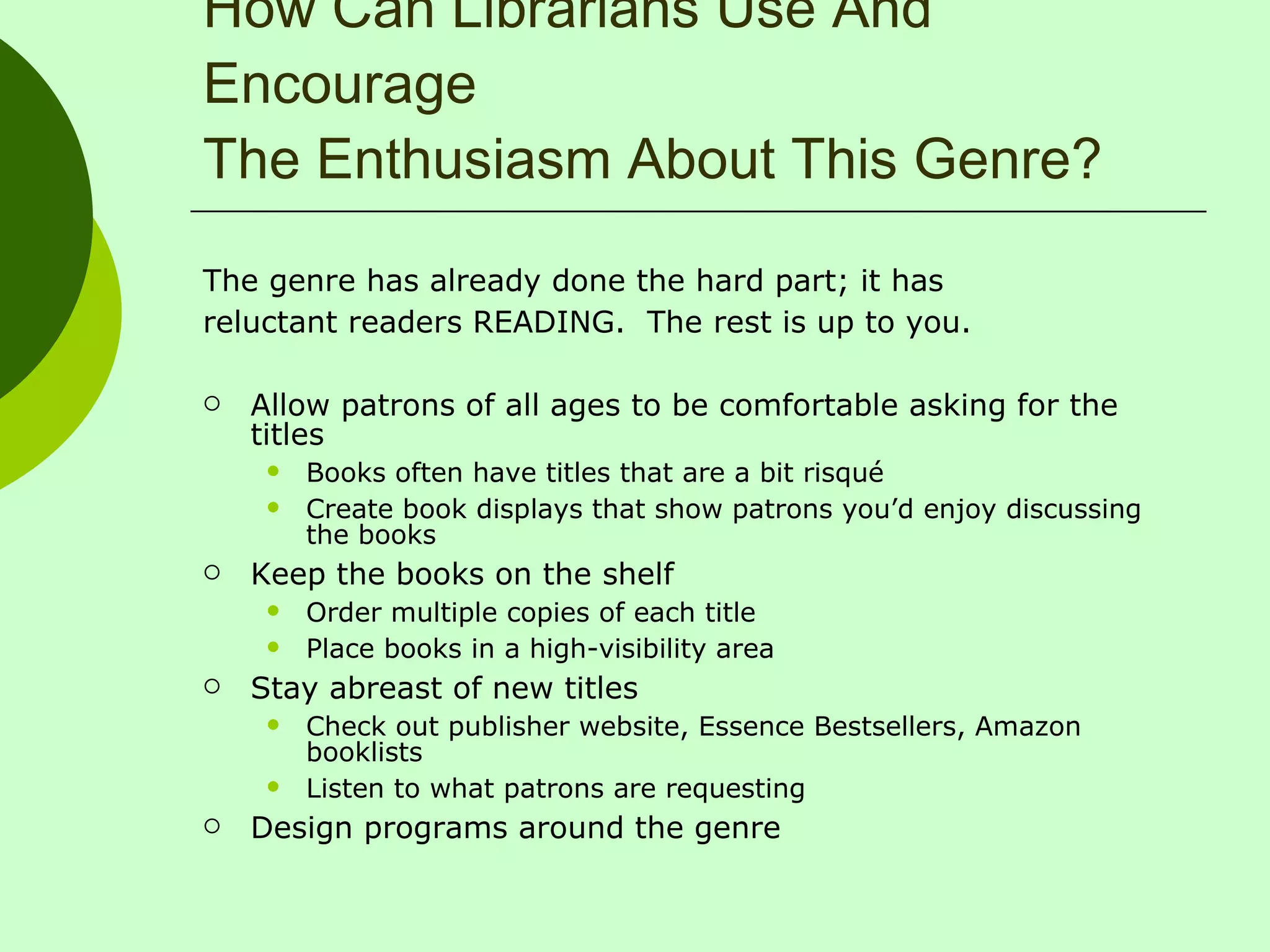 How Can Librarians Use And Encourage The Enthusiasm About This Genre? The genre has already done the hard part; it has reluctant readers READING.  The rest is up to you. Allow patrons of all ages to be comfortable asking for the titles Books often have titles that are a bit risqué  Create book displays that show patrons you’d enjoy discussing the books Keep the books on the shelf Order multiple copies of each title Place books in a high-visibility area Stay abreast of new titles Check out publisher website, Essence Bestsellers, Amazon booklists Listen to what patrons are requesting Design programs around the genre 