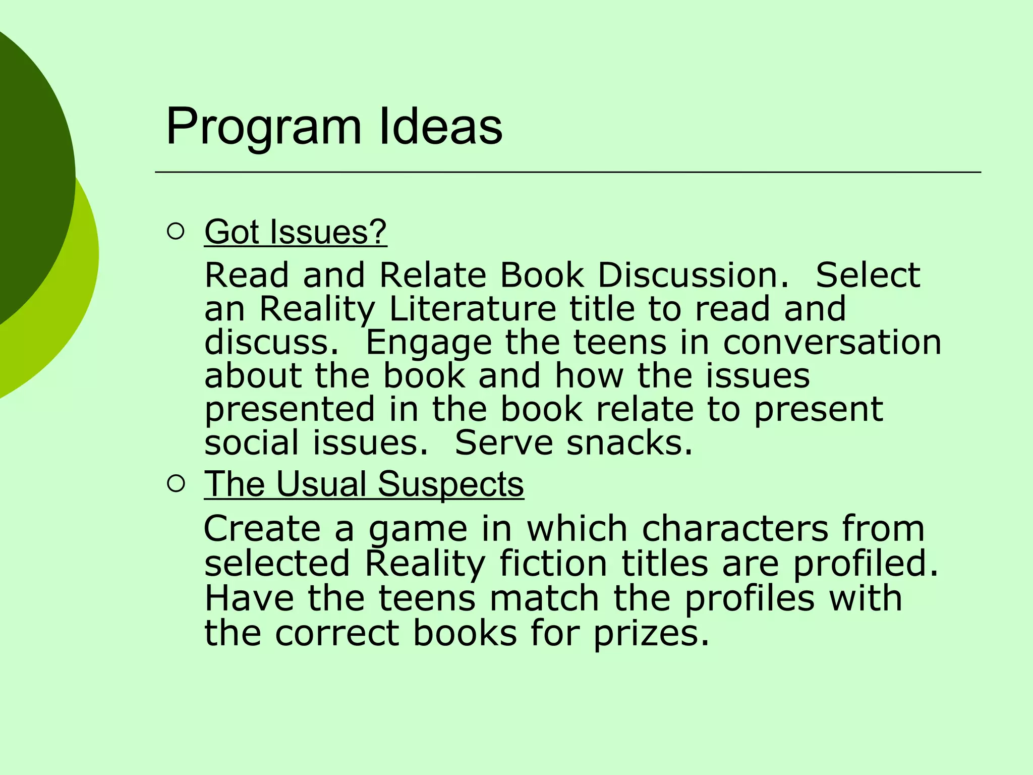 Program Ideas Got Issues? Read and Relate Book Discussion.  Select an Reality Literature title to read and discuss.  Engage the teens in conversation about the book and how the issues presented in the book relate to present social issues.  Serve snacks. The Usual Suspects Create a game in which characters from selected Reality fiction titles are profiled.  Have the teens match the profiles with the correct books for prizes. 