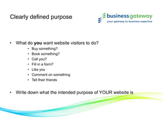 Clearly defined purpose
• What do you want website visitors to do?
• Buy something?
• Book something?
• Call you?
• Fill in a form?
• Like you
• Comment on something
• Tell their friends
• Write down what the intended purpose of YOUR website is
 