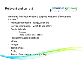 Relevant and current
In order to fulfil your website’s purpose what sort of content do
you need?
• Product information – range, price etc
• Service information – what do you offer?
• Contact details
• Address
• Phone number, email address
• Frequently asked questions
• Video
• Images
• Testimonials
• A blog
• Terms of service and privacy policy
 
