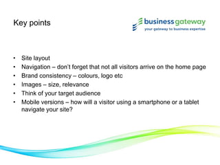 Key points
• Site layout
• Navigation – don’t forget that not all visitors arrive on the home page
• Brand consistency – colours, logo etc
• Images – size, relevance
• Think of your target audience
• Mobile versions – how will a visitor using a smartphone or a tablet
navigate your site?
 