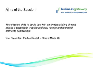 Aims of the Session
This session aims to equip you with an understanding of what
makes a successful website and how human and technical
elements achieve this
Your Presenter - Pauline Randall – Florizel Media Ltd
 