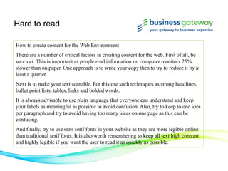 Hard to read
How to create content for the Web Environment
There are a number of critical factors in creating content for the web. First of all, be
succinct. This is important as people read information on computer monitors 25%
slower than on paper. One approach is to write your copy then to try to reduce it by at
least a quarter.
Next is to make your text scanable. For this use such techniques as strong headlines,
bullet point lists, tables, links and bolded words.
It is always advisable to use plain language that everyone can understand and keep
your labels as meaningful as possible to avoid confusion. Also, try to keep to one idea
per paragraph and try to avoid having too many ideas on one page as this can be
confusing.
And finally, try to use sans serif fonts in your website as they are more legible online
than traditional serif fonts. It is also worth remembering to keep all text high contrast
and highly legible if you want the user to read it as quickly as possible.
 