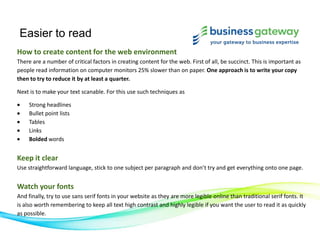 Easier to read
How to create content for the web environment
There are a number of critical factors in creating content for the web. First of all, be succinct. This is important as
people read information on computer monitors 25% slower than on paper. One approach is to write your copy
then to try to reduce it by at least a quarter.
Next is to make your text scanable. For this use such techniques as
Strong headlines
Bullet point lists
Tables
Links
Bolded words
Keep it clear
Use straightforward language, stick to one subject per paragraph and don’t try and get everything onto one page.
Watch your fonts
And finally, try to use sans serif fonts in your website as they are more legible online than traditional serif fonts. It
is also worth remembering to keep all text high contrast and highly legible if you want the user to read it as quickly
as possible.
 
