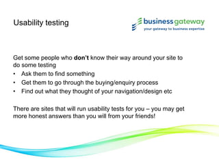 Usability testing
Get some people who don’t know their way around your site to
do some testing
• Ask them to find something
• Get them to go through the buying/enquiry process
• Find out what they thought of your navigation/design etc
There are sites that will run usability tests for you – you may get
more honest answers than you will from your friends!
 