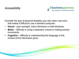 Accessibility
Consider the type of physical disability your site visitor may have
that makes it difficult to use a standard computer:
• Visual – poor eyesight, colour blindness or total blindness
• Motor – difficulty in using a keyboard, mouse or making precise
movements
• Cognitive – difficulty in understanding the language or the
context of the information given.
 