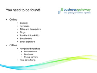 You need to be found!
• Online
• Content
• Keywords
• Titles and descriptions
• Blogs
• Pay Per Click (PPC)
• Social media
• Email signature
• Offline
• Any printed materials
• Business cards
• Brochures
• Pop-up banners
• Print advertising
 
