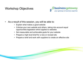 Workshop Objectives
• As a result of this session, you will be able to:
• Explain what makes a good website
• Criticise your own website and others, taking into account equal
opportunities legislation which applies to websites
• Set measurable and achievable goals for your website
• Prepare a high level brief for a new or revised site
• Prepare a brief and work with suppliers to create an effective site
 