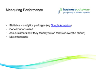Measuring Performance
• Statistics – analytics packages (eg Google Analytics)
• Code/coupons used
• Ask customers how they found you (on forms or over the phone)
• Sales/enquiries
 