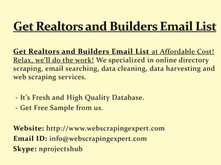 Get Realtors and Builders Email List at Affordable Cost!
Relax, we'll do the work! We specialized in online directory
scraping, email searching, data cleaning, data harvesting and
web scraping services.
- It’s Fresh and High Quality Database.
- Get Free Sample from us.
Website: http://www.webscrapingexpert.com
Email ID: info@webscrapingexpert.com
Skype: nprojectshub
 