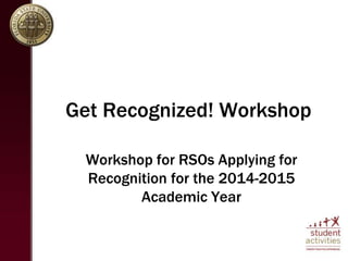 Get Recognized! Workshop 
Workshop for RSOs Applying for 
Recognition for the 2014-2015 
Academic Year 
 