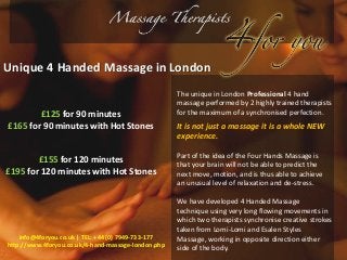 Unique 4 Handed Massage in London 
The unique in London Professional 4 hand 
massage performed by 2 highly trained therapists 
for the maximum of a synchronised perfection. 
It is not just a massage it is a whole NEW 
experience. 
Part of the idea of the Four Hands Massage is 
that your brain will not be able to predict the 
next move, motion, and is thus able to achieve 
an unusual level of relaxation and de-stress. 
We have developed 4 Handed Massage 
technique using very long flowing movements in 
which two therapists synchronise creative strokes 
taken from Lomi-Lomi and Esalen Styles 
Massage, working in opposite direction either 
side of the body. 
£125 for 90 minutes 
£165 for 90 minutes with Hot Stones 
£155 for 120 minutes 
£195 for 120 minutes with Hot Stones 
info@4foryou.co.uk | TEL: +44 (0) 7949-733-177 
http://www.4foryou.co.uk/4-hand-massage-london.php 
