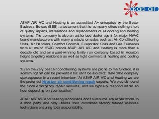 ASAP AIR A/C and Heating is an accredited A+ enterprise by the Better
Business Bureau (BBB), a testament that the company offers nothing short
of quality repairs, installations and replacements of all cooling and heating
systems. The company is also an authorized dealer agent for major HVAC
brand manufacturers with many products on sales such as; Air Conditioning
Units, Air Handlers, Comfort Controls, Evaporator Coils and Gas Furnaces
from all major HVAC brands.ASAP AIR A/C and Heating is more than a
decade old and an award-winning family run company based in Houston
height targeting residential as well as light commercial heating and cooling
systems.
"Even the very best air conditioning systems are prone to malfunction, it is
something that can be prevented but can’t be avoided,” stated the company
spokesperson in a recent interview. “At ASAP AIR A/C and Heating we are
the preferred Houston air conditioning repair experts. We provide round
the clock emergency repair services, and we typically respond within an
hour depending on your location."
ASAP AIR A/C and Heating technicians don't outsource any repair works to
a third party and only utilizes their committed factory trained in-house
technicians ensuring total accountability.
 