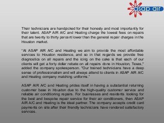 Their technicians are handpicked for their honesty and most importantly for
their talent. ASAP AIR A/C and Heating charge the lowest fees on repairs
that are twenty to thirty percent lower than the general repair charges in the
Houston market.
“At ASAP AIR A/C and Heating we aim to provide the most affordable
services to Houston residence, and so in that regards we provide free
diagnostics on all repairs and the icing on the cake is that each of our
clients will get a forty dollar rebate on all repairs done in Houston, Texas,"
added the company spokesperson. "Our trained technicians have a deep
sense of professionalism and will always attend to clients in ASAP AIR A/C
and Heating company matching uniforms.”
ASAP AIR A/C and Heating prides itself in having a substantial returning
customer base in Houston due to the high-quality customer service and
reliable air conditioning repairs. For businesses and residents looking for
the best and bespoke repair service for their air conditioners, then ASAP
AIR A/C and Heating is the ideal partner. The company accepts credit card
payments on site after their friendly technicians have rendered satisfactory
services.
 