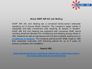 About ASAP AIR A/C and Heating
ASAP AIR A/C and Heating are a renowned family-owned enterprise
operating out of Aurora Street, Houston. The company’s target market is
residential and light commercial units requiring Ac repairs in Houston.
ASAP AIR A/C and Heating has partnered with renowned HVAC brand
including American Standard Air conditioning and Heating among others to
offer residents as well as businesses with the best available heating and air
conditioner in Houston. The company partnered with Wells Fargo to offer
their esteemed customers with financing options for up to 5 years on
product purchases and installation.
Source URL:
https://www.briefingwire.com/pr/get-reliable-air-conditioning-repairs-
in-houston-with-asap-air-ac-and-heating
 