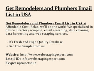 Get Remodelers and Plumbers Email List in USA at
Affordable Cost! Relax, we'll do the work! We specialized in
online directory scraping, email searching, data cleaning,
data harvesting and web scraping services.
- It’s Fresh and High Quality Database.
- Get Free Sample from us.
Website: http://www.webscrapingexpert.com
Email ID: info@webscrapingexpert.com
Skype: nprojectshub
 