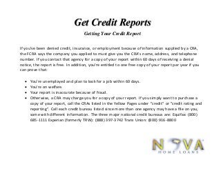 Get Credit Reports
Getting Your Credit Report
If you've been denied credit, insurance, or employment because of information supplied by a CRA,
the FCRA says the company you applied to must give you the CRA's name, address, and telephone
number. If you contact that agency for a copy of your report within 60 days of receiving a denial
notice, the report is free. In addition, you're entitled to one free copy of your report per year if you
can prove that:
 You're unemployed and plan to look for a job within 60 days.
 You're on welfare.
 Your report is inaccurate because of fraud.
 Otherwise, a CRA may charge you for a copy of your report. If you simply want to purchase a
copy of your report, call the CRAs listed in the Yellow Pages under "credit" or "credit rating and
reporting". Call each credit bureau listed since more than one agency may have a file on you,
some with different information. The three major national credit bureaus are: Equifax: (800)
685-1111 Experian (formerly TRW): (888) 397-3742 Trans Union: (800) 916-8800
 