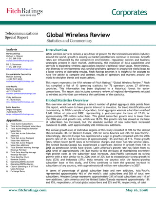 Corporates

Telecommunications
Special Report                           Global Wireless Review
                                         Statistics and Commentary

Analysts                                 Introduction
North America                            While wireless services remain a key driver of growth for the telecommunications industry
Michael L. Weaver
                                         around the world, growth is slowing as market penetrations continue to increase. Growth
+1 312 368-3156
michael.weaver@fitchratings.com          rates are influenced by the competitive environment, regulatory policies and business
                                         strategies present in each market. Additionally, the evolution of data capabilities and
Bill C. Densmore
+1 312 368-3125                          services is expanding wireless applications beyond traditional voice usage. Nevertheless,
bill.densmore@fitchratings.com           the diversity of environments that service providers operate in around the world leads to
                                         a large variety of operating results. Fitch Ratings believes it is insightful for analysts to
Europe/Middle East/Africa                have the ability to compare and contrast results of operators and markets around the
Michael Dunning
+44 20 7417-6343
                                         world to decipher trends and expectations.
michael.dunning@fitchratings.com
                                         This report represents the fifth release of Fitch Ratings’ “Global Wireless Review.” Fitch
Asia-Pacific                             has compiled a list of 13 operating statistics for 72 operators across 27 different
Matthew Jamieson                         countries. This information has been displayed in a historical format for easier
+822 3278-8355                           comparisons. This report also includes summary reviews of regional developments related
matthew.jamieson@fitchratings.com
                                         to wireless activity that can enhance the usefulness of the statistics.
Vicky Melbourne
+612 8256-0325
vicky.melbourne@fitchratings.com
                                         Global Statistics Overview
                                         This overview section will address a select number of global aggregate data points from
Latin America                            this report, which seem to have greater interest to investors, for trend identification and
Sergio Rodriguez                         commentary. In Fitch’s sample of operators, total aggregate wireless subscribers reached
+5281 8335-7179
sergio.rodriguez@fitchratings.com        1.681 billion at year-end 2007, representing a year-over-year increase of 17.6%, or
                                         approximately 250 million subscribers. This global subscriber growth rate is lower than
Appendices                               the 2006 year-end growth rate, which was 18.9%. The growth rate has slowed as the base
                                         of subscribers has increased, but the absolute number of new subscribers increased
A.   Total Active Subscribers
B.   Total Active Postpaid Subscribers
                                         compared to 2006, with approximately 200 million new additions.
C.   Total Active Prepaid/Reseller
     Subscribers                         The annual growth rate of individual regions of this study consisted of 10% for the United
D.   Total Net Active Subscriber         States/Canada, 8% for Western Europe, 22% for Latin America and 23% for Asia/Pacific.
     Additions                           Interestingly, Western Europe has experienced a surge in growth compared with the 2006
E.   Total Net Active Postpaid           growth rate of 6%, led by Germany at approximately 13% and Italy at 11%. These growth
     Subscriber Additions
F.   Total Net Active Prepaid            rates reflect lower tariff rates or termination charges and more flat-rate service plans.
     Subscriber Additions                The United States/Canada has experienced a significant decline in growth from 14% in
G.   Total Blended Monthly Average       2006 as penetration levels have grown. Latin America’s growth rate has fallen from its
     Revenue Per User                    2006 level of approximately 34% due mainly to the difficulty of maintaining extremely
H.   Total Data Monthly Average
     Revenue Per User                    high growth rates as the subscriber base increases. Asia/Pacific continued its strong
I.   Total Monthly Churn                 growth with a rate similar to its 2006 level of 20% due to exceptionally strong growth in
J.   Revenue Growth                      India (72%) and Indonesia (37%). India remains the country with the fastest-growing
K.   Operating EBITDA Growth             subscriber base in this study, and China continues to have the greatest increase in
L.   Operating EBITDA Margin
M.   Capital Spending as % of Total      subscribers of any country, with approximately 68 million new subscribers in 2007.
     Sales/Revenue
N.   Exchange Rates                      In terms of percentage of global subscriber base and new additions, Asia/Pacific
                                         represented approximately 46% of the world’s total subscribers and 58% of total new
                                         subscribers. Western Europe represents approximately 21% of total subscribers and 11% of
                                         new additions. Latin America and the United States/Canada represent approximately 18%
                                         and 15%, respectively, of total global subscribers and 23% and 9%, respectively, of total


     www.fitchratings.com                                                                                       May 16, 2008
 
