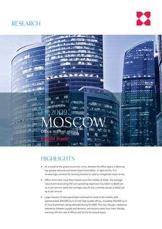 RESEARCH




           H1 2009
           MOSCOW
           Oﬃce market report




           Highlights
           •   As a result of the global economic crisis, demand for office space in Moscow
               has greatly reduced and rental levels have fallen. In light of this, it is
               increasingly common for existing tenants to seek to renegotiate lease terms.

           •   Office rents have more than halved since the middle of 2008. The average
               class A rent (excluding VAT and operating expenses) has fallen to $600 per
               sq m per annum, while the average class B rent currently stands at $400 per
               sq m per annum.

           •   Large volumes of new space have continued to come to the market, with
               approximately 950,000 sq m of new high quality offices, including 250,000 sq m
               of class A premises, being released during H1 2009. This has, though, created an
               imbalance between supply and demand, and vacancy rates have risen sharply,
               reaching 19% for class A offices and 20.5% for class B space.
 