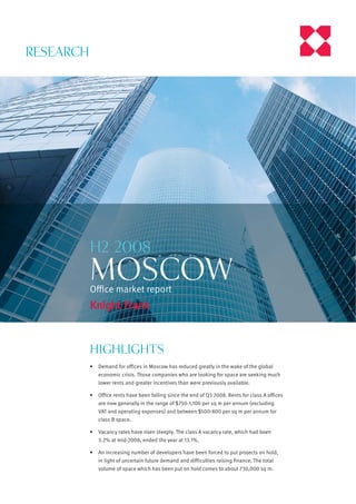RESEARCH




           H2 2008
           MOSCOW
           Oﬃce market report




           Highlights
           •   Demand for offices in Moscow has reduced greatly in the wake of the global
               economic crisis. Those companies who are looking for space are seeking much
               lower rents and greater incentives than were previously available.

           •   Office rents have been falling since the end of Q3 2008. Rents for class A offices
               are now generally in the range of $750-1,100 per sq m per annum (excluding
               VAT and operating expenses) and between $500-800 per sq m per annum for
               class B space.

           •   Vacancy rates have risen steeply. The class A vacancy rate, which had been
               3.2% at mid-2008, ended the year at 13.1%.

           •   An increasing number of developers have been forced to put projects on hold,
               in light of uncertain future demand and difficulties raising finance. The total
               volume of space which has been put on hold comes to about 730,000 sq m.
 