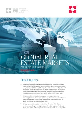 2009
GLOBAL REAL
ESTATE MARKETS
Annual review & outlook




Highlights
•   As the global economic slowdown gathered momentum throughout 2008 and
    into 2009, its negative impact on commercial property markets across the world
    has gained force. While the world’s major financial centres such as New York and
    London were among the first to show the effects of the slowdown, its influence
    has become truly worldwide, spreading even to regions which initially seemed
    well placed to weather the storm, such as Asia-Pacific and the Middle East.

•   Global demand for office space is down, with international companies
    reassessing their property requirements as they cut costs and reduce workforces.
    In most major markets, vacancy rates have started to rise and prime rents are
    falling. These trends will only continue in 2009.

•   Globally, commercial real estate is in the midst of a period of significant
    repricing. In a challenging market, investors will need to keep clear heads to be
    able to assess when and where opportunities and value might arise during 2009.
 