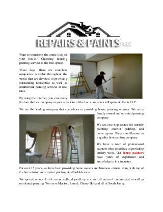 Want to transform the entire look of
your house? Choosing housing
painting services is the best option.
These days, there are countless
companies available throughout the
world that are devoted to providing
outstanding residential as well as
commercial painting services at low
rates.
By using the internet, you can easily
find out the best company in your area. One of the best companies is Repairs & Paints LLC.
We are the leading company that specializes in providing house painting services. We are a
family owned and operated painting
company.
We are one stop source for interior
painting, exterior painting, and
home repairs. We are well-known as
a quality first painting company.
We have a team of professional
painters who specialize in providing
quality work. Our house painters
have years of experience and
knowledge in this industry.
For over 15 years, we have been providing home owners and business owners along with top of
the line interior and exterior painting at affordable rates.
We specialize in colorful accent walls, drywall repairs, and all areas of commercial as well as
residential painting. We serve Marlton, Laurel, Cherry Hill and all of South Jersey.
 