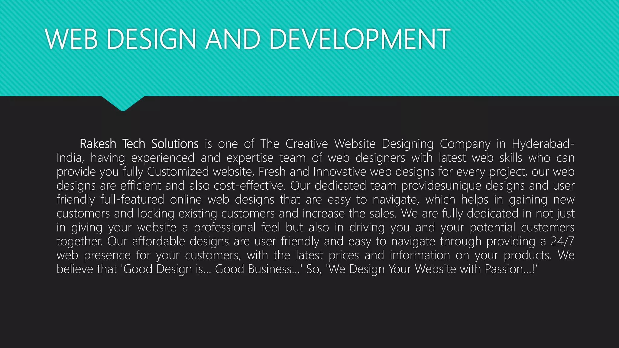 WEB DESIGN AND DEVELOPMENT
Rakesh Tech Solutions is one of The Creative Website Designing Company in Hyderabad-
India, having experienced and expertise team of web designers with latest web skills who can
provide you fully Customized website, Fresh and Innovative web designs for every project, our web
designs are efficient and also cost-effective. Our dedicated team providesunique designs and user
friendly full-featured online web designs that are easy to navigate, which helps in gaining new
customers and locking existing customers and increase the sales. We are fully dedicated in not just
in giving your website a professional feel but also in driving you and your potential customers
together. Our affordable designs are user friendly and easy to navigate through providing a 24/7
web presence for your customers, with the latest prices and information on your products. We
believe that 'Good Design is... Good Business...' So, 'We Design Your Website with Passion...!‘
 