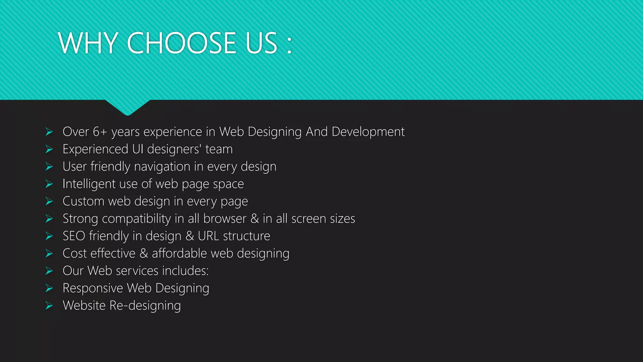 WHY CHOOSE US :
 Over 6+ years experience in Web Designing And Development
 Experienced UI designers' team
 User friendly navigation in every design
 Intelligent use of web page space
 Custom web design in every page
 Strong compatibility in all browser & in all screen sizes
 SEO friendly in design & URL structure
 Cost effective & affordable web designing
 Our Web services includes:
 Responsive Web Designing
 Website Re-designing
 