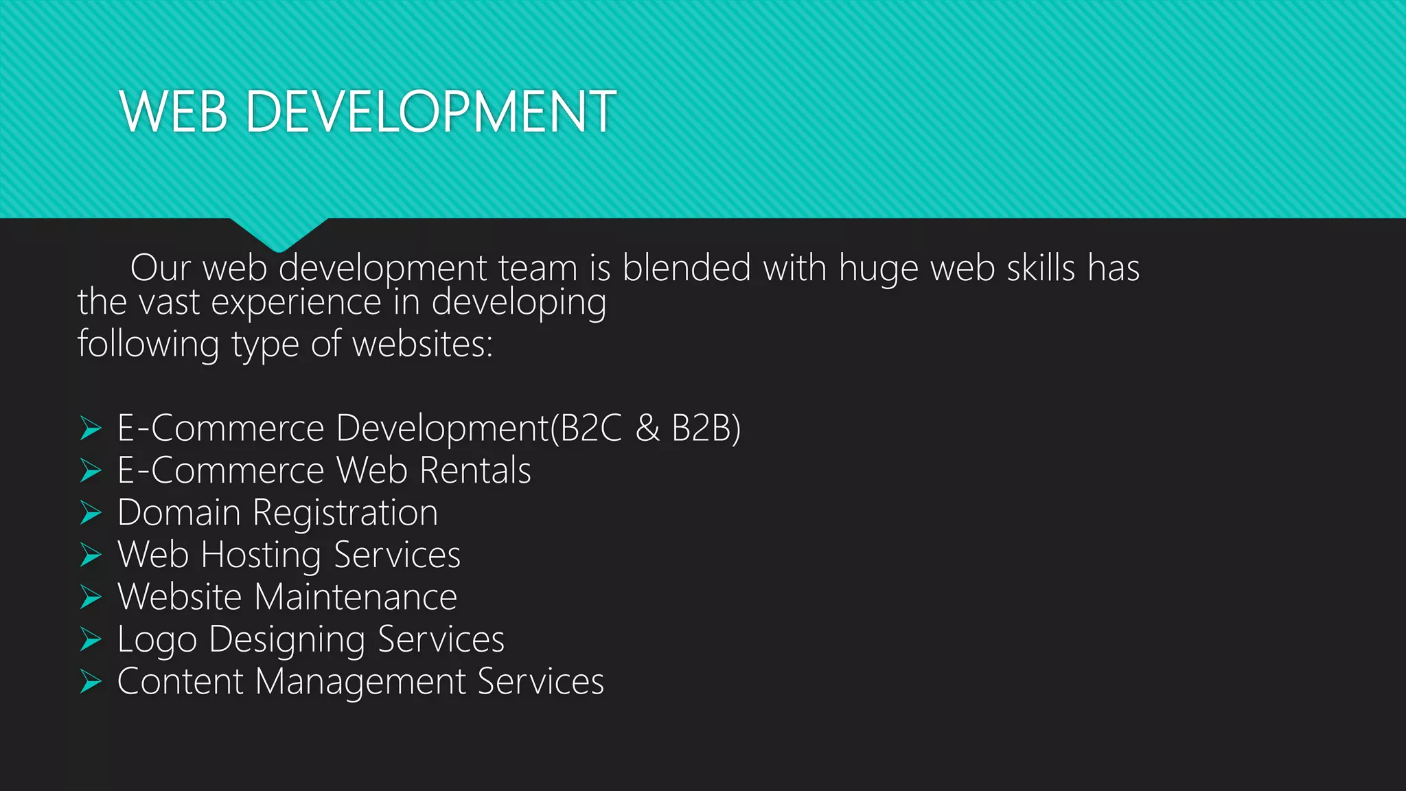 WEB DEVELOPMENT
Our web development team is blended with huge web skills has
the vast experience in developing
following type of websites:
 E-Commerce Development(B2C & B2B)
 E-Commerce Web Rentals
 Domain Registration
 Web Hosting Services
 Website Maintenance
 Logo Designing Services
 Content Management Services
 