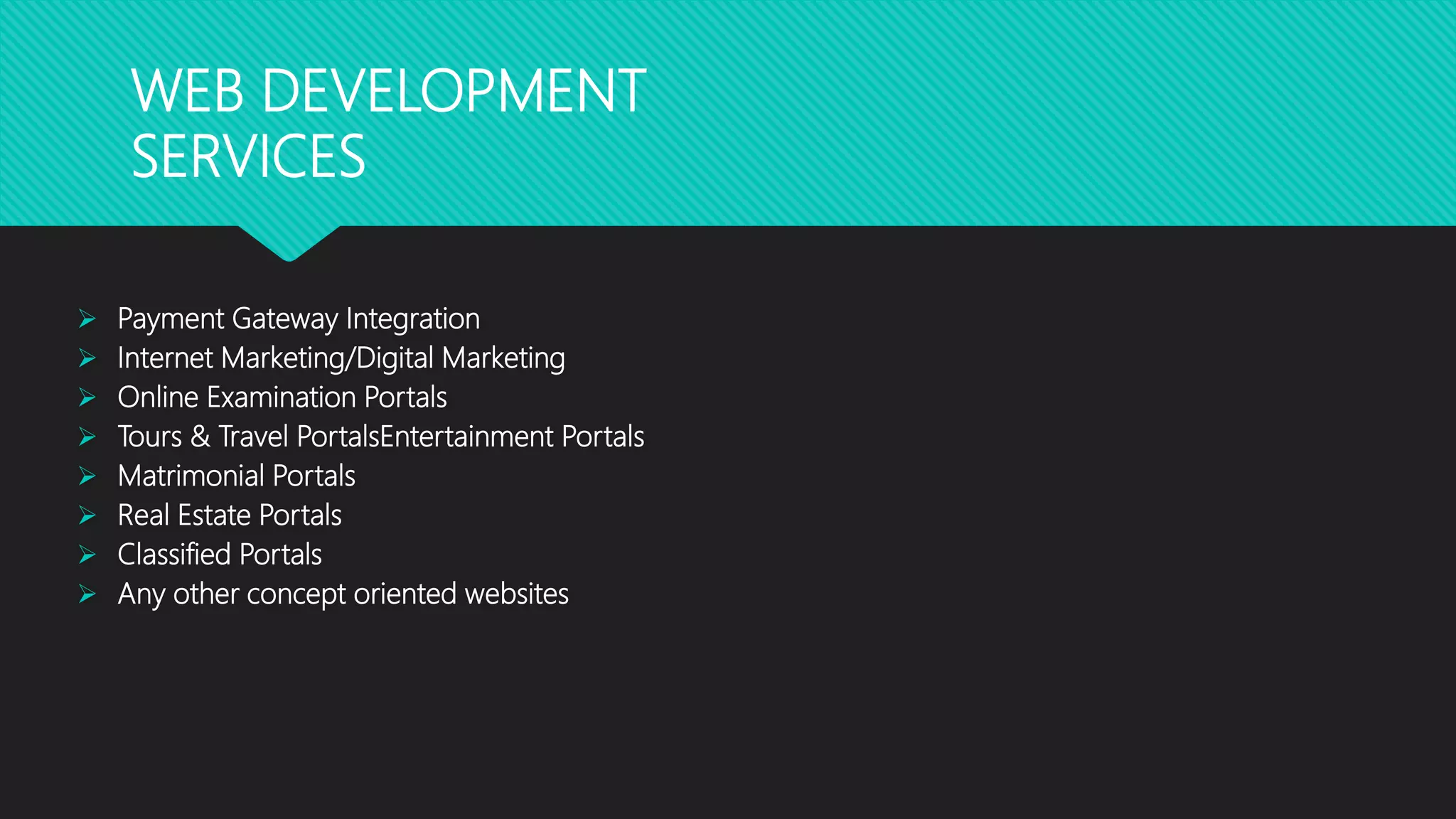  Payment Gateway Integration
 Internet Marketing/Digital Marketing
 Online Examination Portals
 Tours & Travel PortalsEntertainment Portals
 Matrimonial Portals
 Real Estate Portals
 Classified Portals
 Any other concept oriented websites
WEB DEVELOPMENT
SERVICES
 